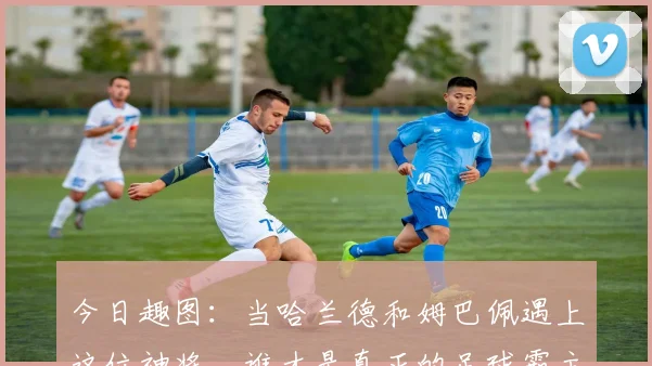 今日趣图：当哈兰德和姆巴佩遇上这位神将，谁才是真正的足球霸主