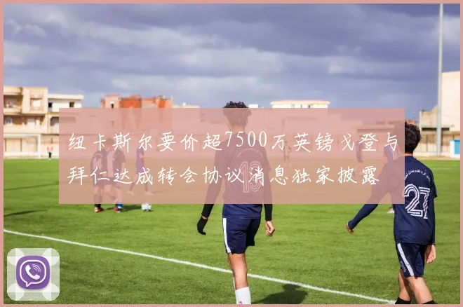 纽卡斯尔要价超7500万英镑戈登与拜仁达成转会协议消息独家披露