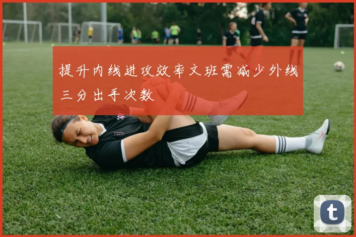 提升内线进攻效率文班需减少外线三分出手次数