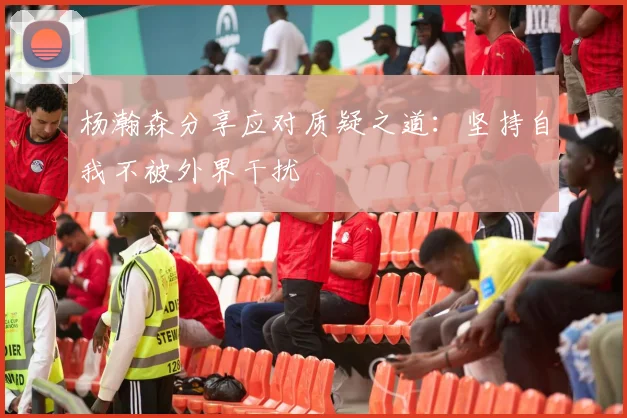 杨瀚森分享应对质疑之道：坚持自我不被外界干扰