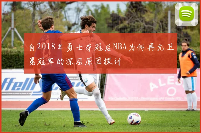 自2018年勇士夺冠后NBA为何再无卫冕冠军的深层原因探讨