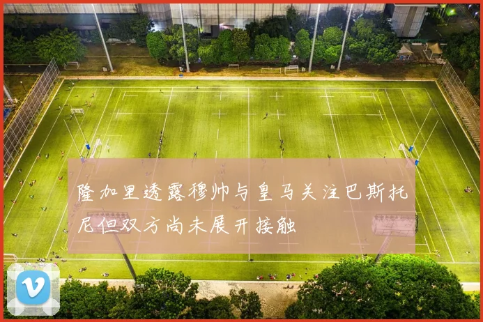 隆加里透露穆帅与皇马关注巴斯托尼但双方尚未展开接触