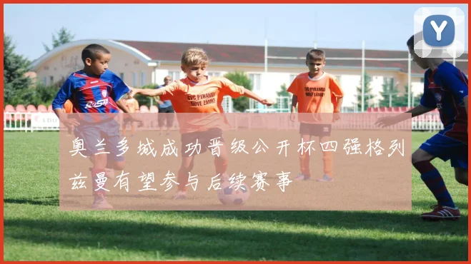 奥兰多城成功晋级公开杯四强格列兹曼有望参与后续赛事