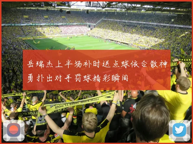 岳瑞杰上半场补时送点球依合散神勇扑出对手罚球精彩瞬间