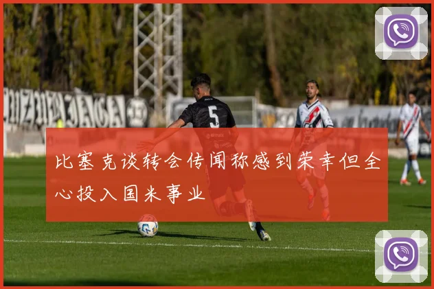比塞克谈转会传闻称感到荣幸但全心投入国米事业