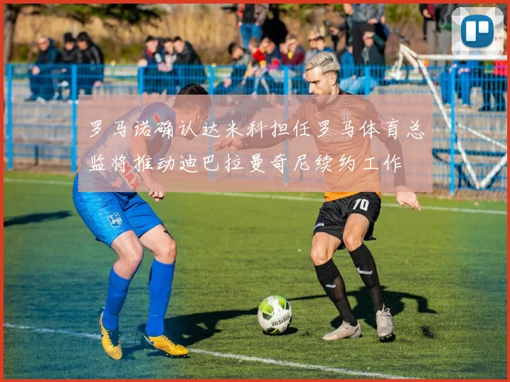 罗马诺确认达米科担任罗马体育总监将推动迪巴拉曼奇尼续约工作