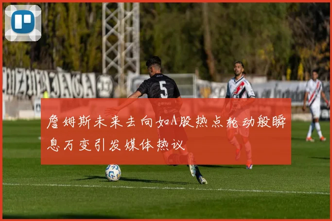 詹姆斯未来去向如A股热点轮动般瞬息万变引发媒体热议