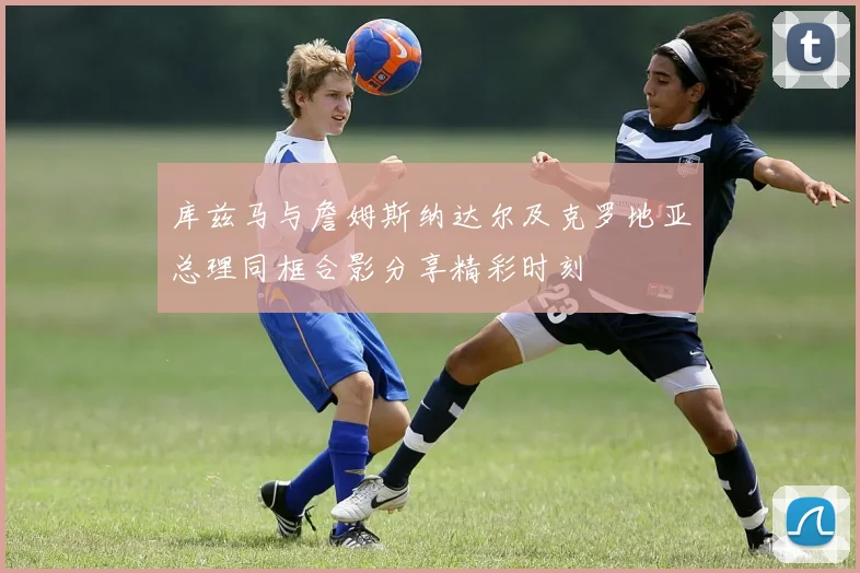 库兹马与詹姆斯纳达尔及克罗地亚总理同框合影分享精彩时刻
