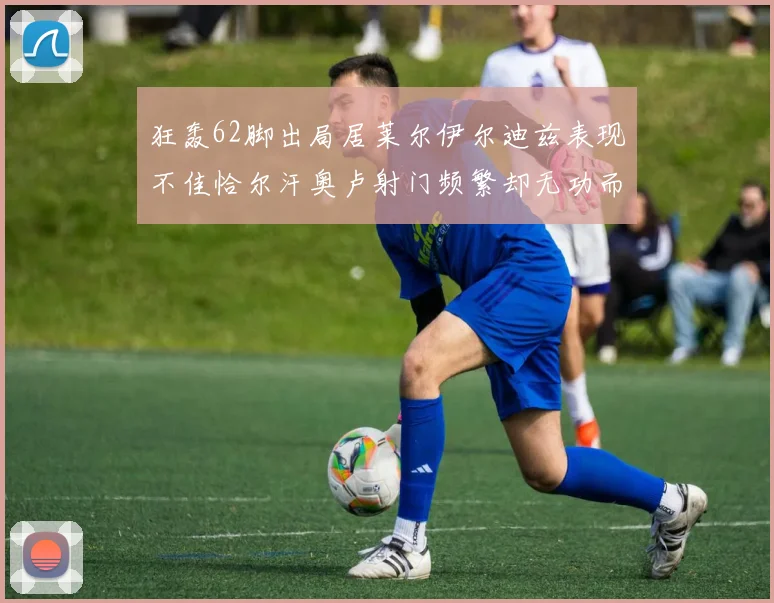 狂轰62脚出局居莱尔伊尔迪兹表现不佳恰尔汗奥卢射门频繁却无功而返