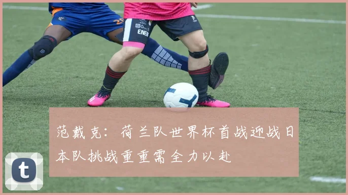 范戴克：荷兰队世界杯首战迎战日本队挑战重重需全力以赴