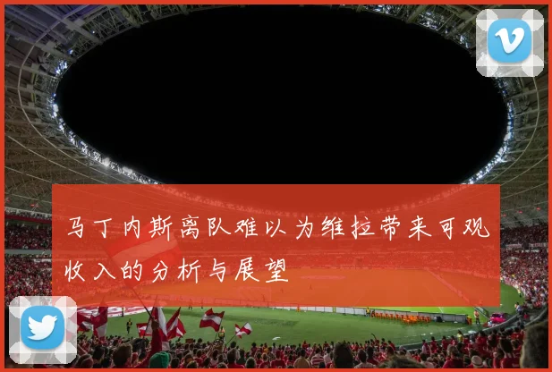 马丁内斯离队难以为维拉带来可观收入的分析与展望