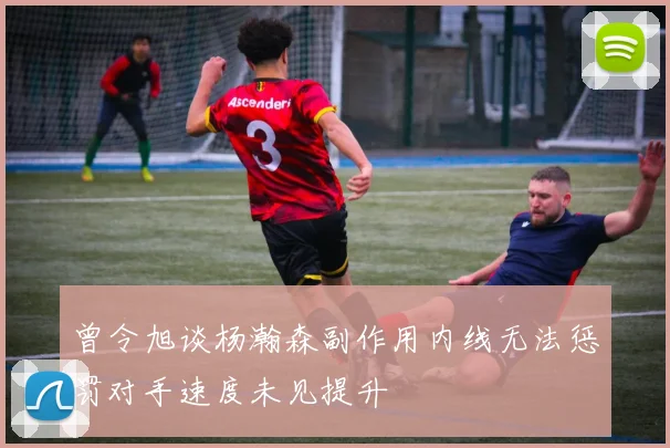 曾令旭谈杨瀚森副作用内线无法惩罚对手速度未见提升