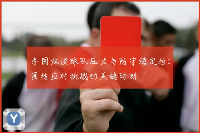 李国旭谈球队压力与防守稳定性：团结应对挑战的关键时刻