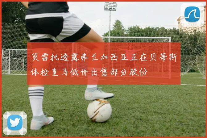 莫雷托透露弗兰加西亚正在贝蒂斯体检皇马低价出售部分股份