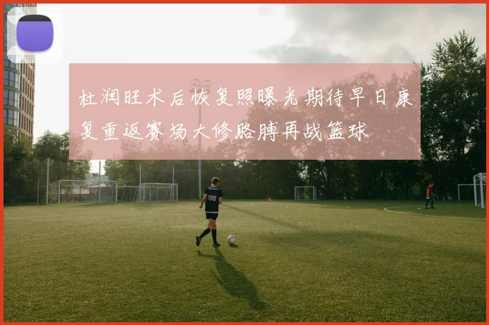 杜润旺术后恢复照曝光期待早日康复重返赛场大修胳膊再战篮球
