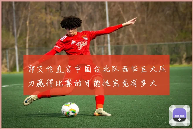郭艾伦直言中国台北队面临巨大压力赢得比赛的可能性究竟有多大