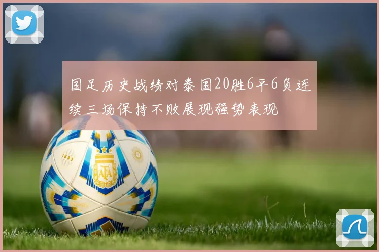 国足历史战绩对泰国20胜6平6负连续三场保持不败展现强势表现