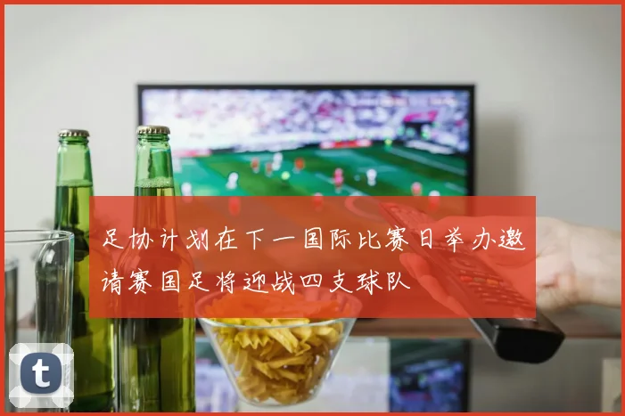 足协计划在下一国际比赛日举办邀请赛国足将迎战四支球队