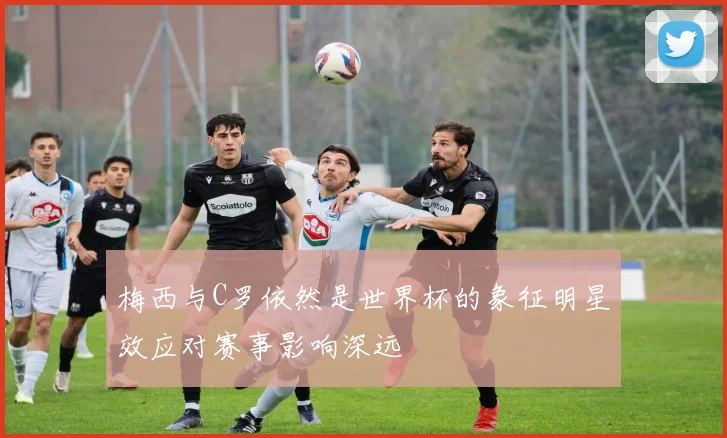 梅西与C罗依然是世界杯的象征明星效应对赛事影响深远